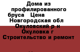 Дома из профилированного бруса › Цена ­ 300 000 - Новгородская обл., Окуловский р-н, Окуловка г. Строительство и ремонт » Услуги   . Новгородская обл.